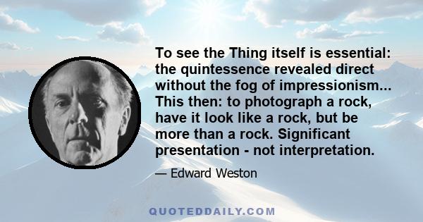 To see the Thing itself is essential: the quintessence revealed direct without the fog of impressionism... This then: to photograph a rock, have it look like a rock, but be more than a rock. Significant presentation -