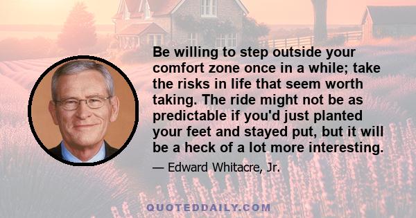 Be willing to step outside your comfort zone once in a while; take the risks in life that seem worth taking. The ride might not be as predictable if you'd just planted your feet and stayed put, but it will be a heck of