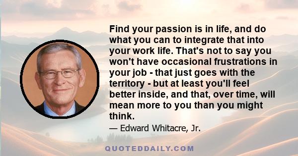 Find your passion is in life, and do what you can to integrate that into your work life. That's not to say you won't have occasional frustrations in your job - that just goes with the territory - but at least you'll