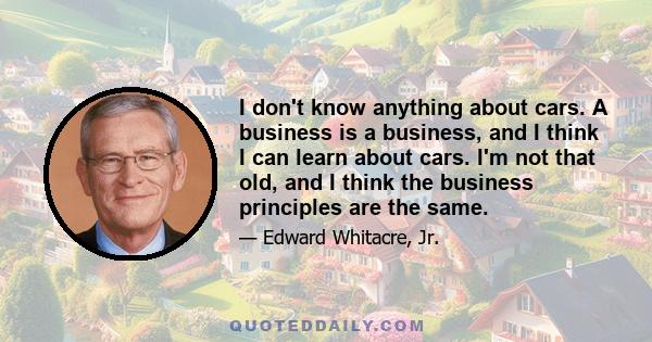 I don't know anything about cars. A business is a business, and I think I can learn about cars. I'm not that old, and I think the business principles are the same.