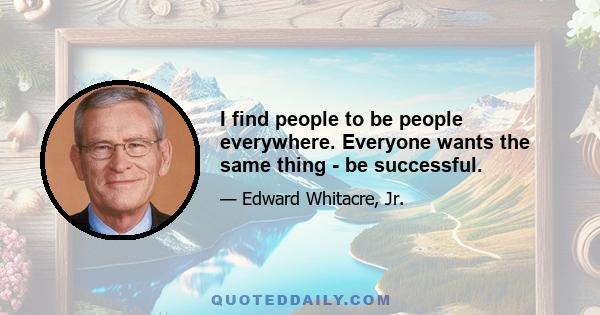 I find people to be people everywhere. Everyone wants the same thing - be successful.