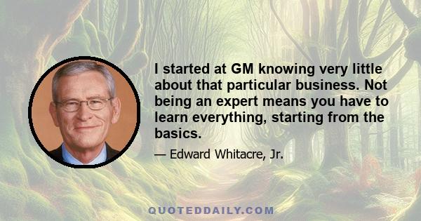 I started at GM knowing very little about that particular business. Not being an expert means you have to learn everything, starting from the basics.