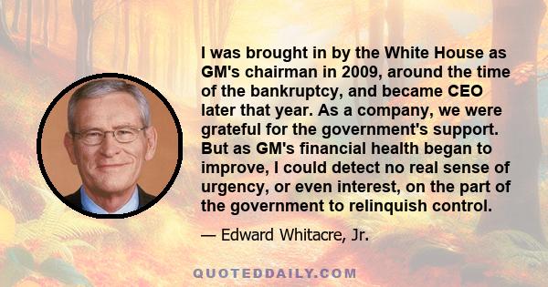 I was brought in by the White House as GM's chairman in 2009, around the time of the bankruptcy, and became CEO later that year. As a company, we were grateful for the government's support. But as GM's financial health