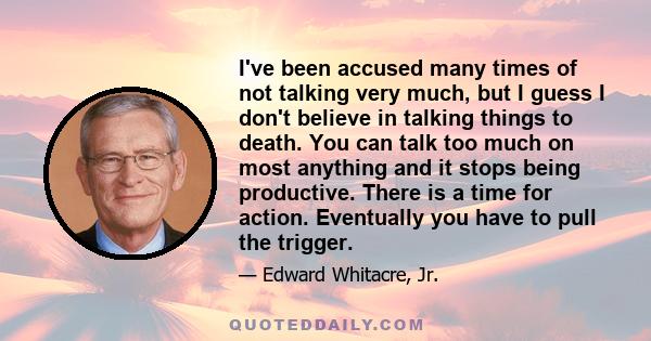 I've been accused many times of not talking very much, but I guess I don't believe in talking things to death. You can talk too much on most anything and it stops being productive. There is a time for action. Eventually 