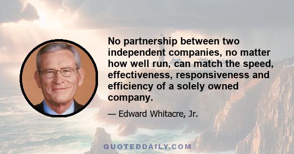 No partnership between two independent companies, no matter how well run, can match the speed, effectiveness, responsiveness and efficiency of a solely owned company.