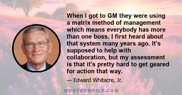 When I got to GM they were using a matrix method of management which means everybody has more than one boss. I first heard about that system many years ago. It's supposed to help with collaboration, but my assessment is 