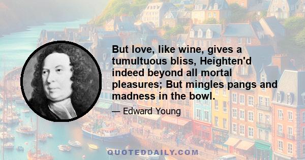 But love, like wine, gives a tumultuous bliss, Heighten'd indeed beyond all mortal pleasures; But mingles pangs and madness in the bowl.