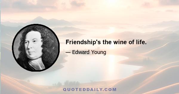 Friendship's the wine of life.