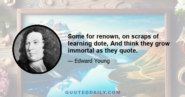 Some for renown, on scraps of learning dote, And think they grow immortal as they quote.