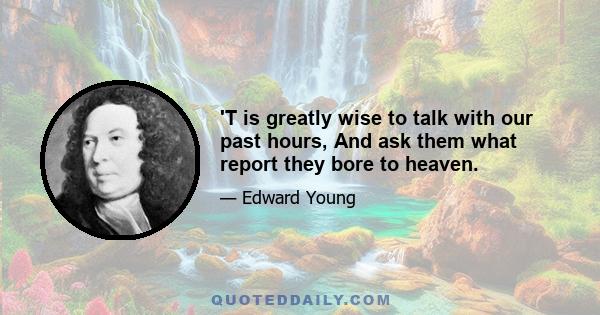 'T is greatly wise to talk with our past hours, And ask them what report they bore to heaven.