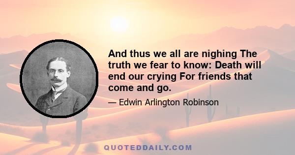 And thus we all are nighing The truth we fear to know: Death will end our crying For friends that come and go.