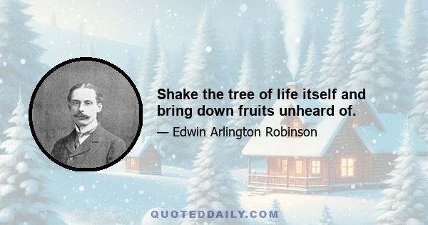 Shake the tree of life itself and bring down fruits unheard of.