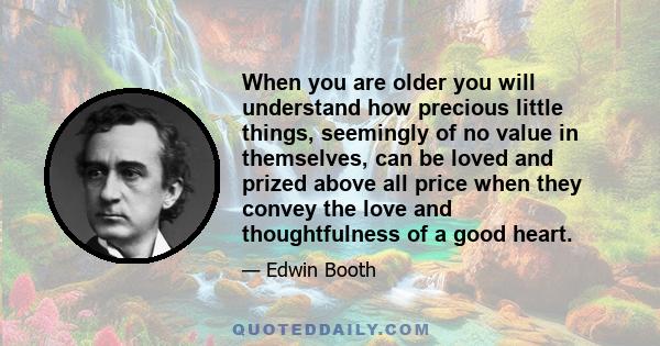 When you are older you will understand how precious little things, seemingly of no value in themselves, can be loved and prized above all price when they convey the love and thoughtfulness of a good heart.