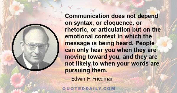 Communication does not depend on syntax, or eloquence, or rhetoric, or articulation but on the emotional context in which the message is being heard. People can only hear you when they are moving toward you, and they