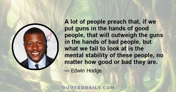 A lot of people preach that, if we put guns in the hands of good people, that will outweigh the guns in the hands of bad people, but what we fail to look at is the mental stability of these people, no matter how good or 