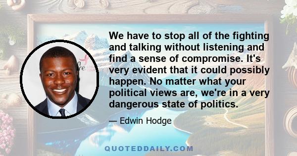 We have to stop all of the fighting and talking without listening and find a sense of compromise. It's very evident that it could possibly happen. No matter what your political views are, we're in a very dangerous state 