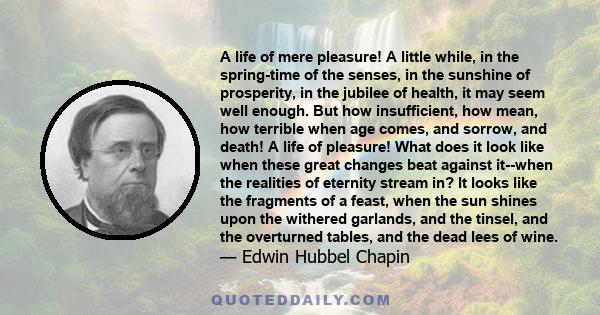 A life of mere pleasure! A little while, in the spring-time of the senses, in the sunshine of prosperity, in the jubilee of health, it may seem well enough. But how insufficient, how mean, how terrible when age comes,