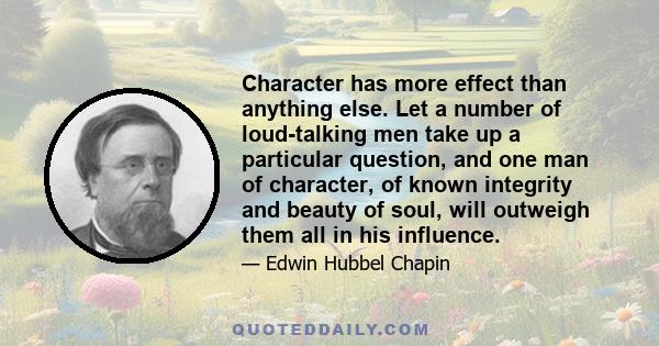 Character has more effect than anything else. Let a number of loud-talking men take up a particular question, and one man of character, of known integrity and beauty of soul, will outweigh them all in his influence.