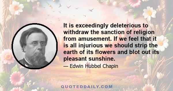 It is exceedingly deleterious to withdraw the sanction of religion from amusement. If we feel that it is all injurious we should strip the earth of its flowers and blot out its pleasant sunshine.