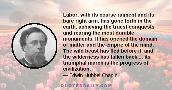 Labor, with its coarse raiment and its bare right arm, has gone forth in the earth, achieving the truest conquests and rearing the most durable monuments. It has opened the domain of matter and the empire of the mind.