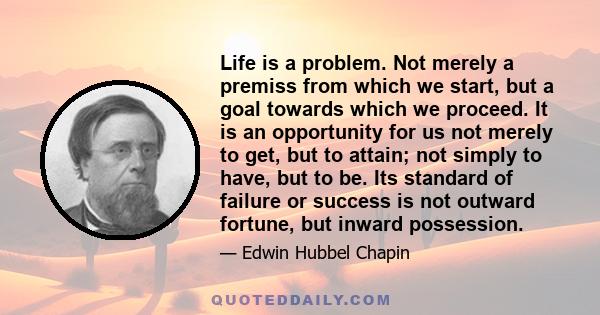 Life is a problem. Not merely a premiss from which we start, but a goal towards which we proceed. It is an opportunity for us not merely to get, but to attain; not simply to have, but to be. Its standard of failure or