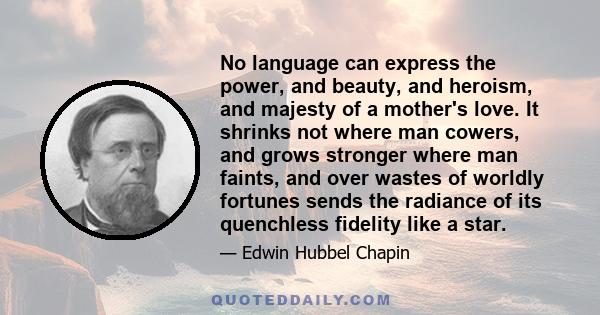 No language can express the power, and beauty, and heroism, and majesty of a mother's love. It shrinks not where man cowers, and grows stronger where man faints, and over wastes of worldly fortunes sends the radiance of 