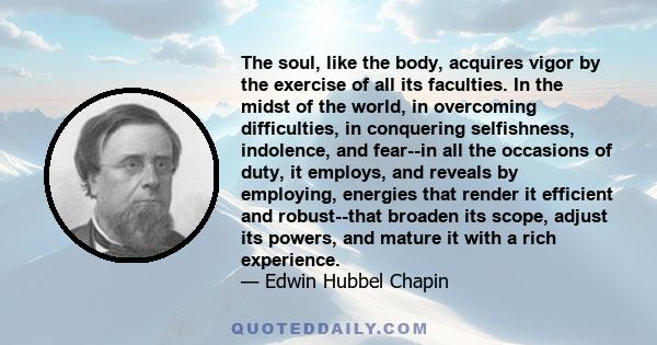 The soul, like the body, acquires vigor by the exercise of all its faculties. In the midst of the world, in overcoming difficulties, in conquering selfishness, indolence, and fear--in all the occasions of duty, it