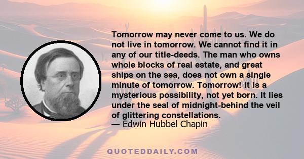 Tomorrow may never come to us. We do not live in tomorrow. We cannot find it in any of our title-deeds. The man who owns whole blocks of real estate, and great ships on the sea, does not own a single minute of tomorrow. 