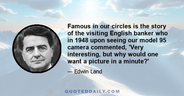 Famous in our circles is the story of the visiting English banker who in 1948 upon seeing our model 95 camera commented, 'Very interesting, but why would one want a picture in a minute?'