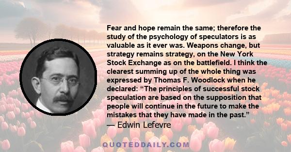 Fear and hope remain the same; therefore the study of the psychology of speculators is as valuable as it ever was. Weapons change, but strategy remains strategy, on the New York Stock Exchange as on the battlefield. I