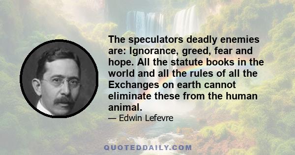 The speculators deadly enemies are: Ignorance, greed, fear and hope. All the statute books in the world and all the rules of all the Exchanges on earth cannot eliminate these from the human animal.