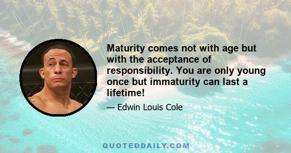 Maturity comes not with age but with the acceptance of responsibility. You are only young once but immaturity can last a lifetime!