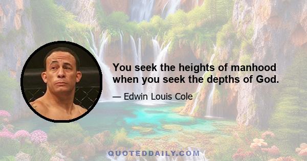 You seek the heights of manhood when you seek the depths of God.