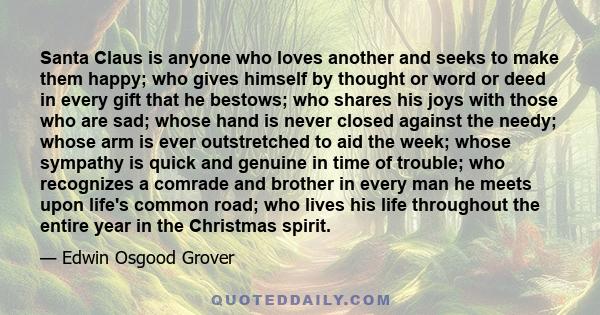 Santa Claus is anyone who loves another and seeks to make them happy; who gives himself by thought or word or deed in every gift that he bestows; who shares his joys with those who are sad; whose hand is never closed