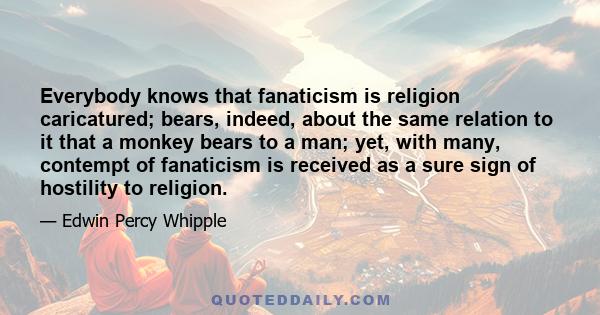 Everybody knows that fanaticism is religion caricatured; bears, indeed, about the same relation to it that a monkey bears to a man; yet, with many, contempt of fanaticism is received as a sure sign of hostility to