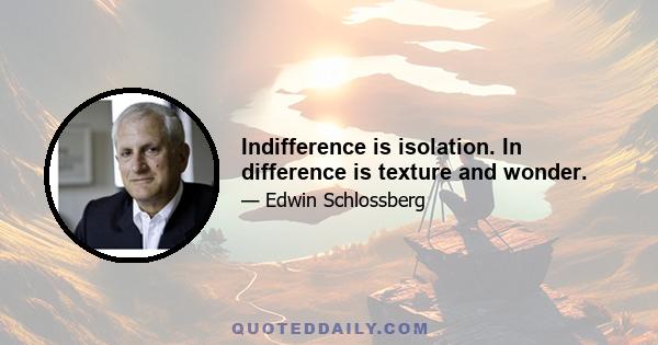 Indifference is isolation. In difference is texture and wonder.