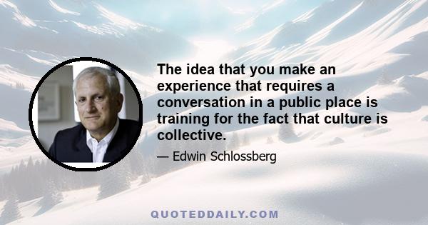 The idea that you make an experience that requires a conversation in a public place is training for the fact that culture is collective.