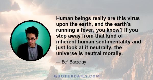 Human beings really are this virus upon the earth, and the earth's running a fever, you know? If you step away from that kind of inherent human sentimentality and just look at it neutrally, the universe is neutral