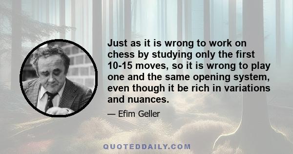 Just as it is wrong to work on chess by studying only the first 10-15 moves, so it is wrong to play one and the same opening system, even though it be rich in variations and nuances.