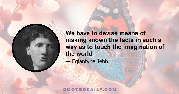 We have to devise means of making known the facts in such a way as to touch the imagination of the world