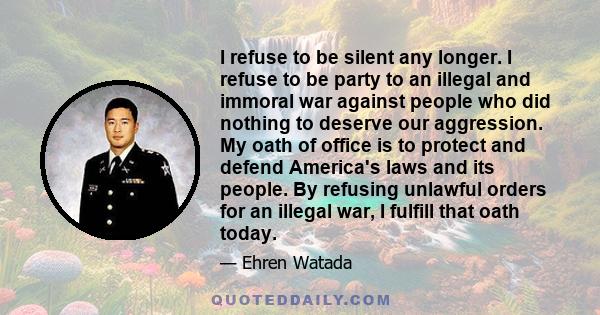 I refuse to be silent any longer. I refuse to be party to an illegal and immoral war against people who did nothing to deserve our aggression. My oath of office is to protect and defend America's laws and its people. By 