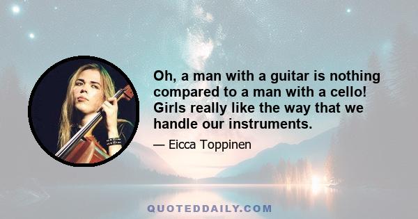 Oh, a man with a guitar is nothing compared to a man with a cello! Girls really like the way that we handle our instruments.