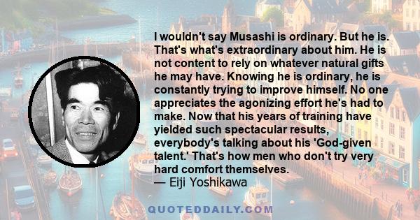 I wouldn't say Musashi is ordinary. But he is. That's what's extraordinary about him. He is not content to rely on whatever natural gifts he may have. Knowing he is ordinary, he is constantly trying to improve himself.