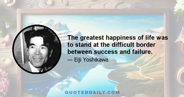 The greatest happiness of life was to stand at the difficult border between success and failure.