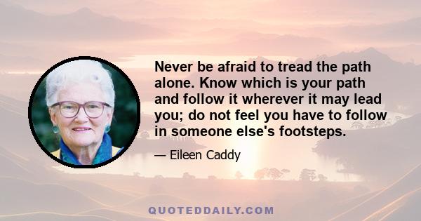 Never be afraid to tread the path alone. Know which is your path and follow it wherever it may lead you; do not feel you have to follow in someone else's footsteps.