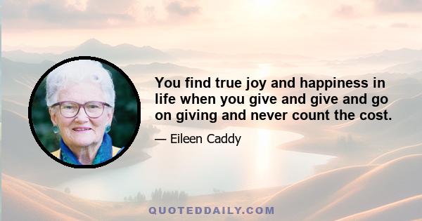 You find true joy and happiness in life when you give and give and go on giving and never count the cost.