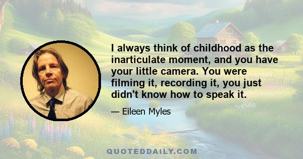 I always think of childhood as the inarticulate moment, and you have your little camera. You were filming it, recording it, you just didn't know how to speak it.