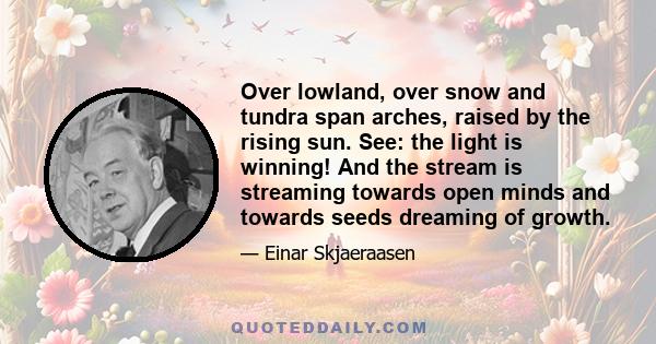 Over lowland, over snow and tundra span arches, raised by the rising sun. See: the light is winning! And the stream is streaming towards open minds and towards seeds dreaming of growth.