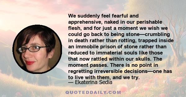 We suddenly feel fearful and apprehensive, naked in our perishable flesh, and for just a moment we wish we could go back to being stone—crumbling in death rather than rotting, trapped inside an immobile prison of stone