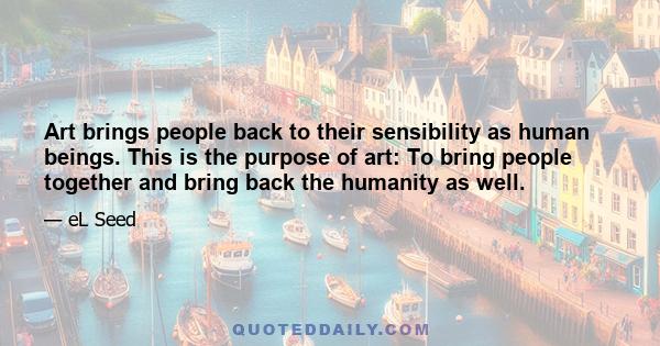 Art brings people back to their sensibility as human beings. This is the purpose of art: To bring people together and bring back the humanity as well.